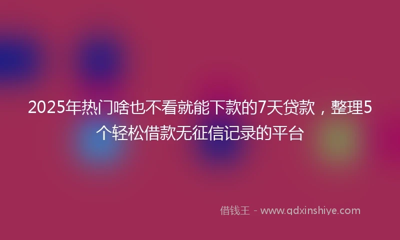 2025年热门啥也不看就能下款的7天贷款，整理5个轻松借款无征信记录的平台