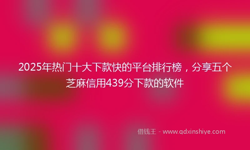 2025年热门十大下款快的平台排行榜，分享五个芝麻信用439分下款的软件