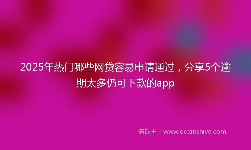 2025年热门哪些网贷容易申请通过，分享5个逾期太多仍可下款的app