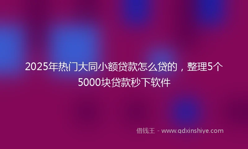 2025年热门大同小额贷款怎么贷的，整理5个5000块贷款秒下软件