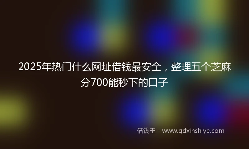 2025年热门什么网址借钱最安全,整理五个芝麻分700能秒下的口子