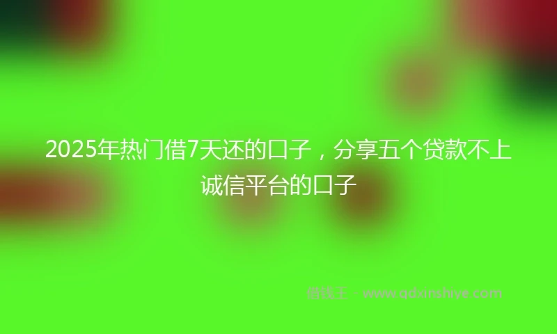 2025年热门借7天还的口子，分享五个贷款不上诚信平台的口子