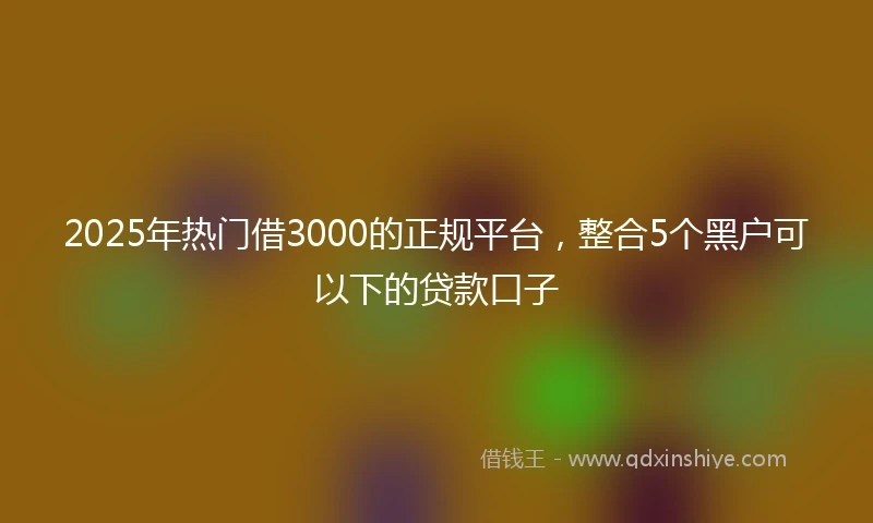 2025年热门借3000的正规平台,整合5个黑户可以下的贷款口子