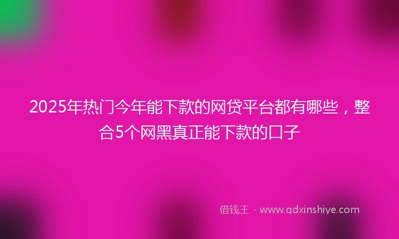 2025年热门今年能下款的网贷平台都有哪些，整合5个网黑真正能下款的口子