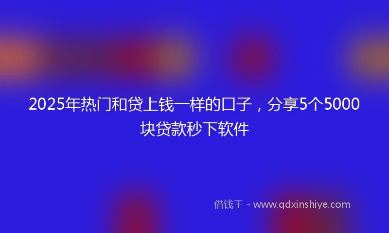 2025年热门和贷上钱一样的口子，分享5个5000块贷款秒下软件