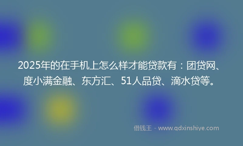 2025年的在手机上怎么样才能贷款有：团贷网、度小满金融、东方汇、51人品贷、滴水贷等。