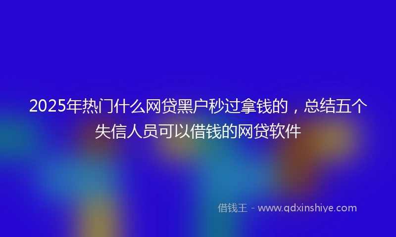 2025年热门什么网贷黑户秒过拿钱的，总结五个失信人员可以借钱的网贷软件