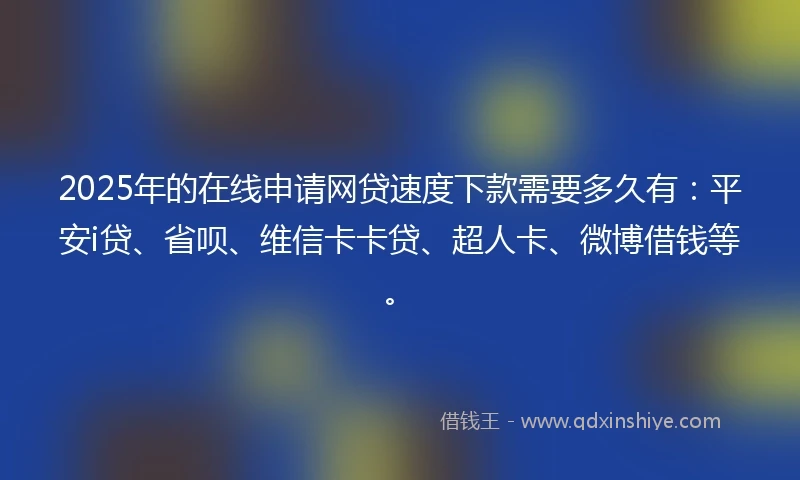 2025年的在线申请网贷速度下款需要多久有：平安i贷、省呗、维信卡卡贷、超人卡、微博借钱等。