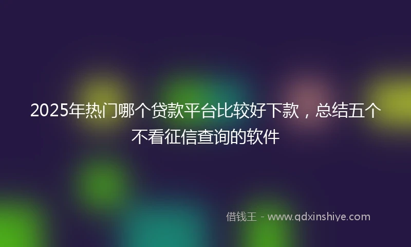 2025年热门哪个贷款平台比较好下款，总结五个不看征信查询的软件