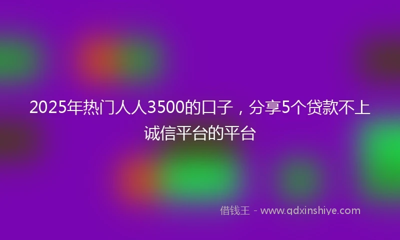 2025年热门人人3500的口子，分享5个贷款不上诚信平台的平台