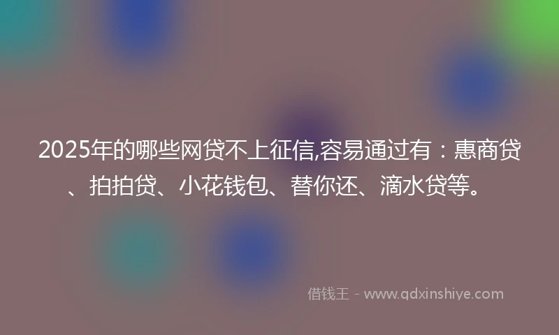 2025年的哪些网贷不上征信,容易通过有：惠商贷、拍拍贷、小花钱包、替你还、滴水贷等。