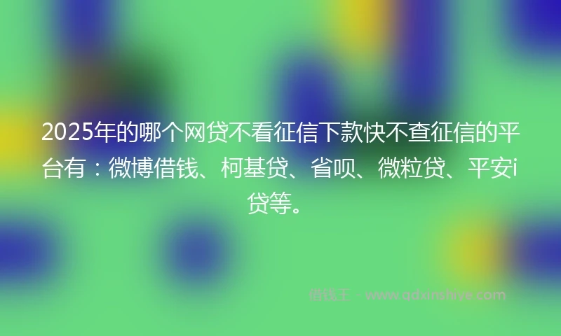 2025年的哪个网贷不看征信下款快不查征信的平台有：微博借钱、柯基贷、省呗、微粒贷、平安i贷等。