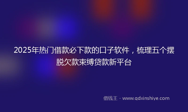 2025年热门借款必下款的口子软件，梳理五个摆脱欠款束缚贷款新平台