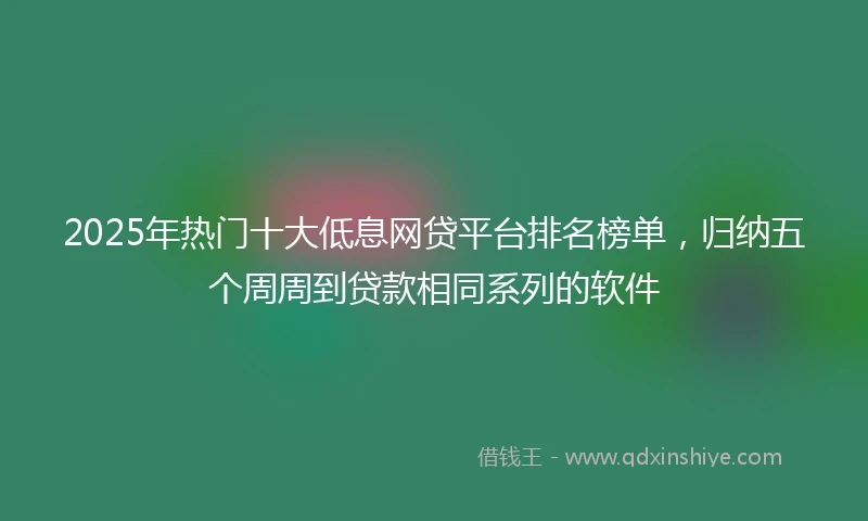 2025年热门十大低息网贷平台排名榜单，归纳五个周周到贷款相同系列的软件