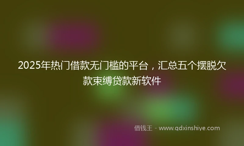 2025年热门借款无门槛的平台，汇总五个摆脱欠款束缚贷款新软件