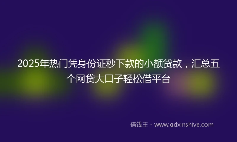2025年热门凭身份证秒下款的小额贷款，汇总五个网贷大口子轻松借平台