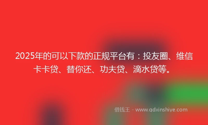 2025年的可以下款的正规平台有：投友圈、维信卡卡贷、替你还、功夫贷、滴水贷等。