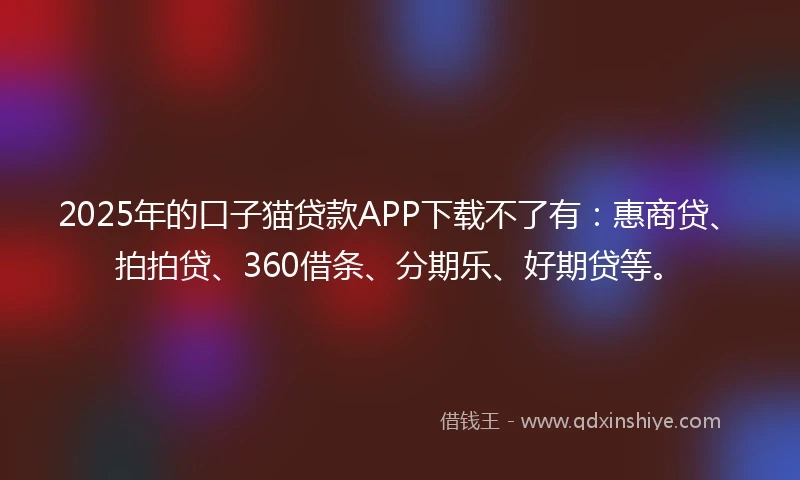 2025年的口子猫贷款APP下载不了有：惠商贷、拍拍贷、360借条、分期乐、好期贷等。