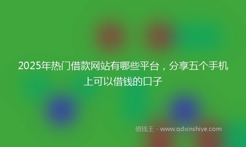 2025年热门借款网站有哪些平台,分享五个手机上可以借钱的口子