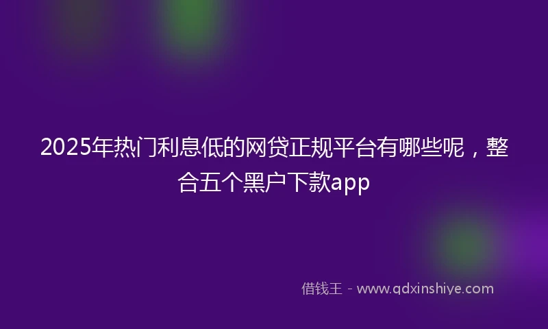 2025年热门利息低的网贷正规平台有哪些呢，整合五个黑户下款app
