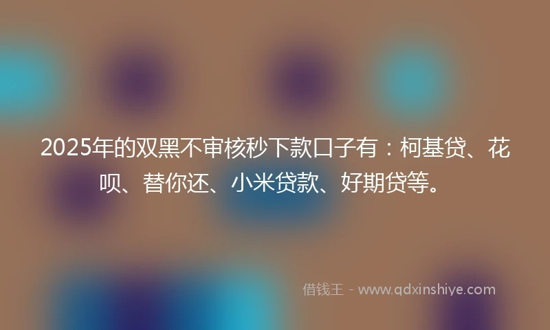 2025年的双黑不审核秒下款口子有：柯基贷、花呗、替你还、小米贷款、好期贷等。