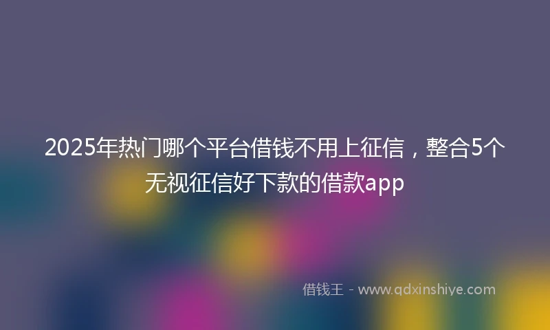 2025年热门哪个平台借钱不用上征信，整合5个无视征信好下款的借款app