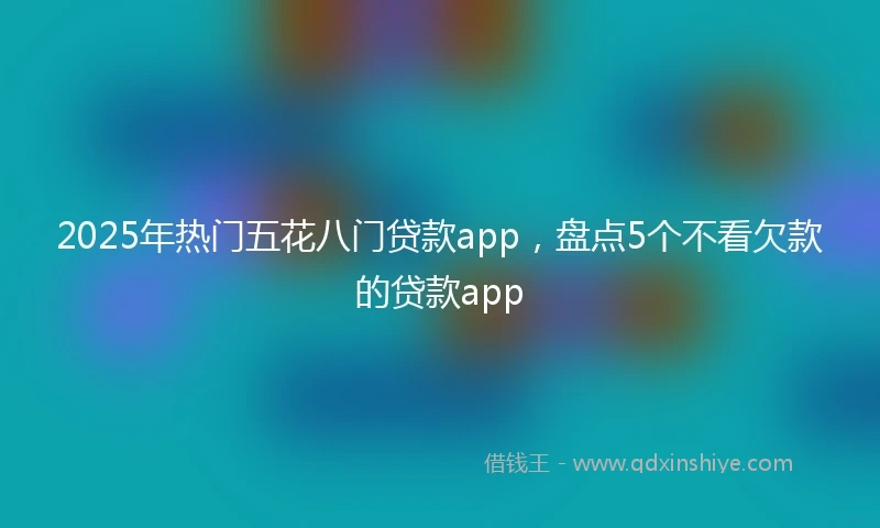 2025年热门五花八门贷款app,盘点5个不看欠款的贷款app
