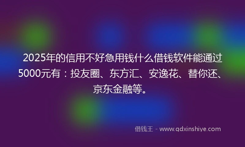 2025年的信用不好急用钱什么借钱软件能通过5000元有：投友圈、东方汇、安逸花、替你还、京东金融等。