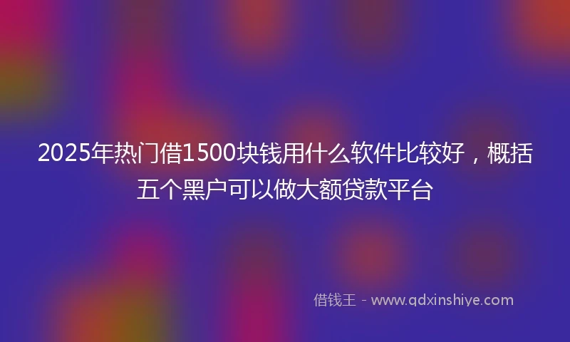 2025年热门借1500块钱用什么软件比较好，概括五个黑户可以做大额贷款平台