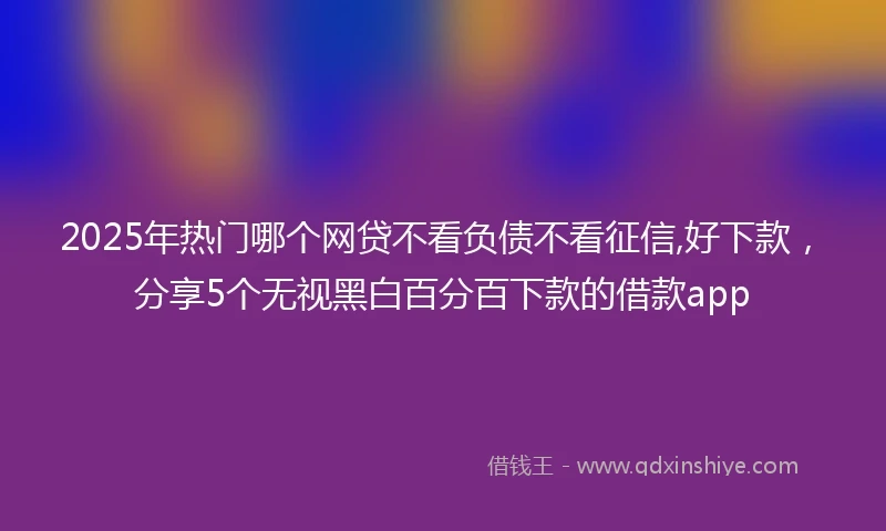 2025年热门哪个网贷不看负债不看征信,好下款，分享5个无视黑白百分百下款的借款app