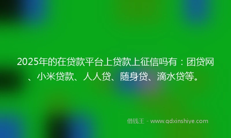2025年的在贷款平台上贷款上征信吗有：团贷网、小米贷款、人人贷、随身贷、滴水贷等。