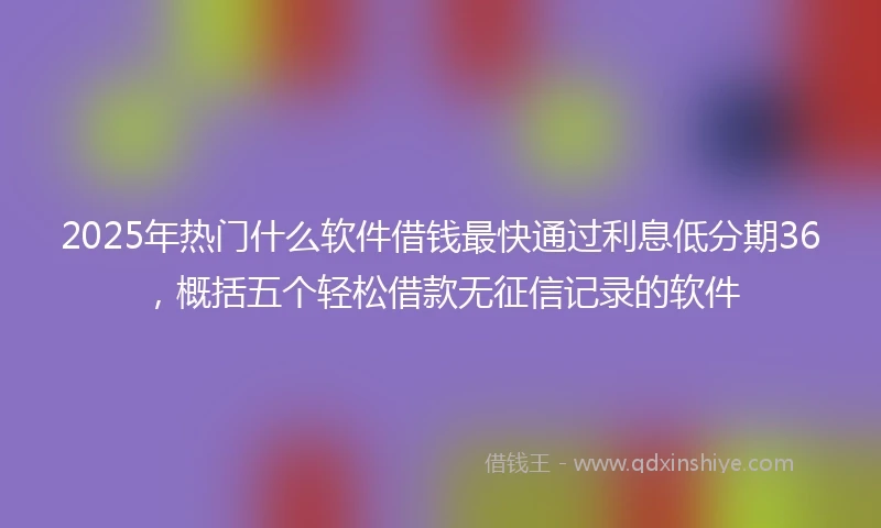 2025年热门什么软件借钱最快通过利息低分期36，概括五个轻松借款无征信记录的软件