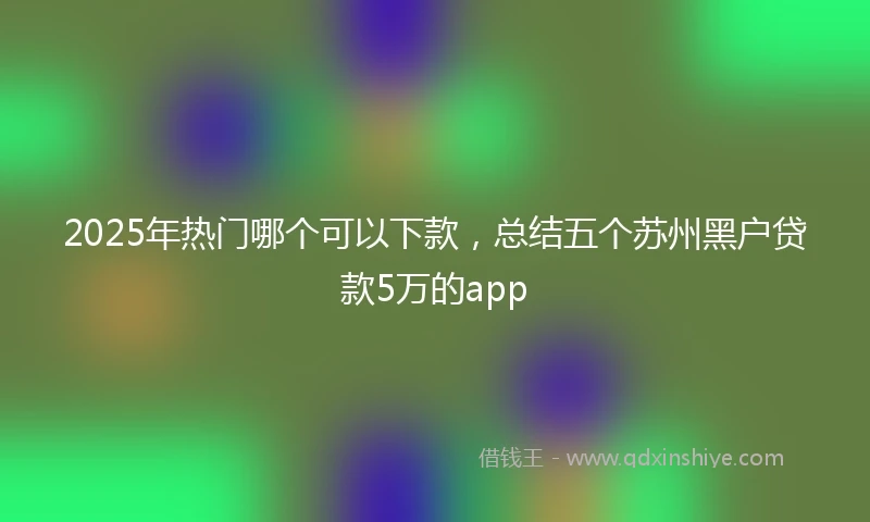 2025年热门哪个可以下款，总结五个苏州黑户贷款5万的app