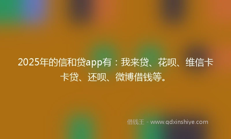 2025年的信和贷app有：我来贷、花呗、维信卡卡贷、还呗、微博借钱等。