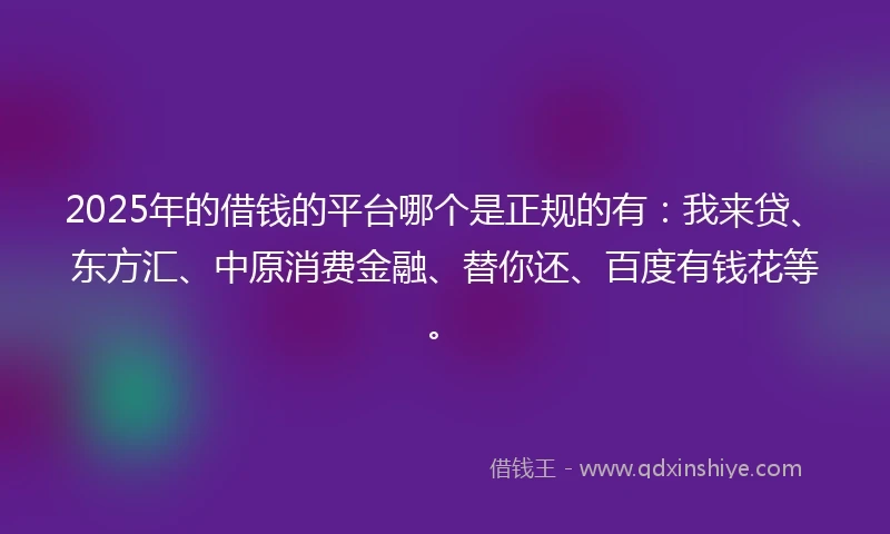 2025年的借钱的平台哪个是正规的有：我来贷、东方汇、中原消费金融、替你还、百度有钱花等。