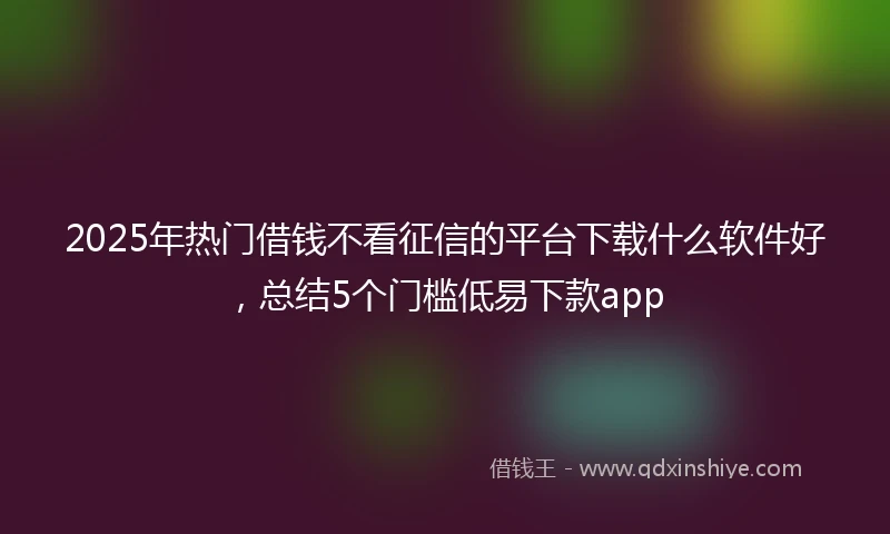 2025年热门借钱不看征信的平台下载什么软件好，总结5个门槛低易下款app