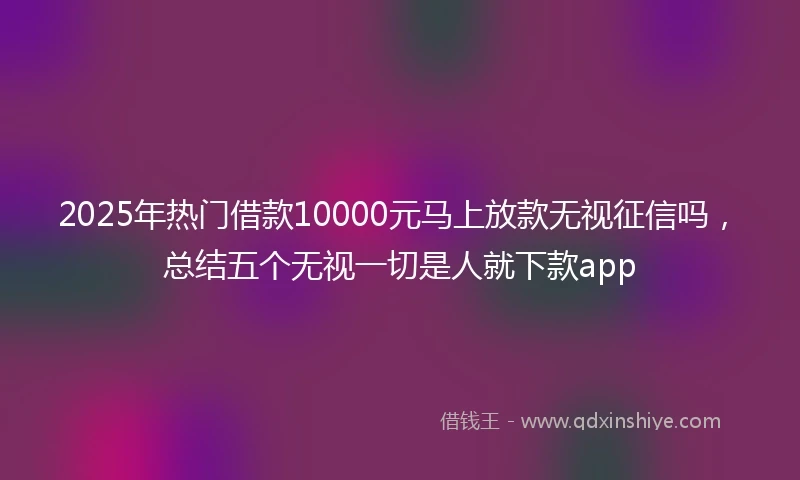 2025年热门借款10000元马上放款无视征信吗，总结五个无视一切是人就下款app