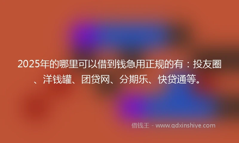 2025年的哪里可以借到钱急用正规的有：投友圈、洋钱罐、团贷网、分期乐、快贷通等。