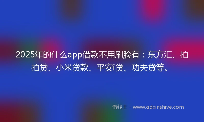 2025年的什么app借款不用刷脸有：东方汇、拍拍贷、小米贷款、平安i贷、功夫贷等。