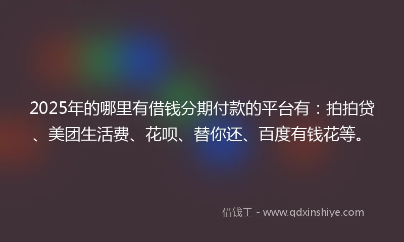 2025年的哪里有借钱分期付款的平台有：拍拍贷、美团生活费、花呗、替你还、百度有钱花等。