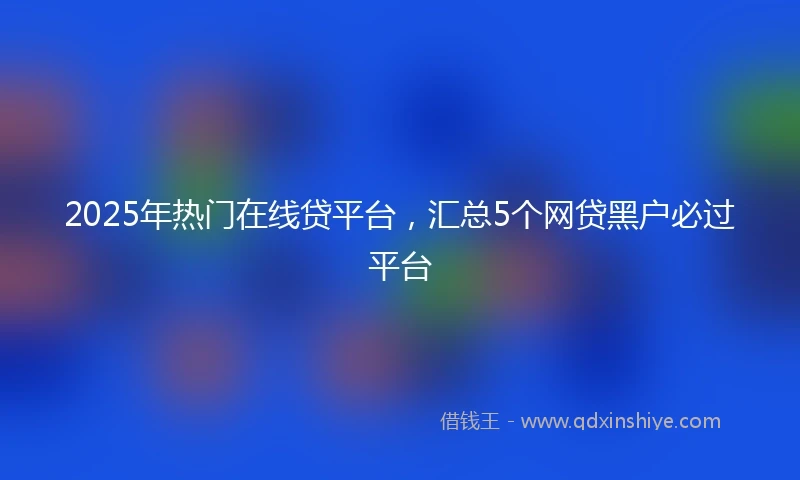 2025年热门在线贷平台，汇总5个网贷黑户必过平台