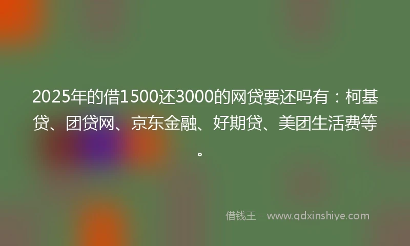 2025年的借1500还3000的网贷要还吗有:柯基贷、团贷网、京东金融、好期贷、美团生活费等。