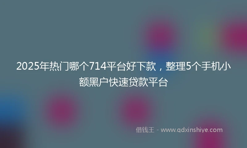 2025年热门哪个714平台好下款，整理5个手机小额黑户快速贷款平台