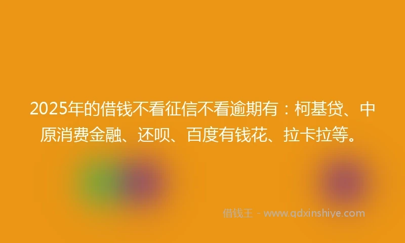 2025年的借钱不看征信不看逾期有：柯基贷、中原消费金融、还呗、百度有钱花、拉卡拉等。