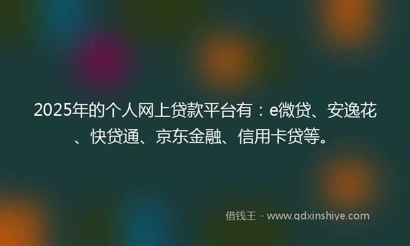 2025年的个人网上贷款平台有:e微贷、安逸花、快贷通、京东金融、信用卡贷等。