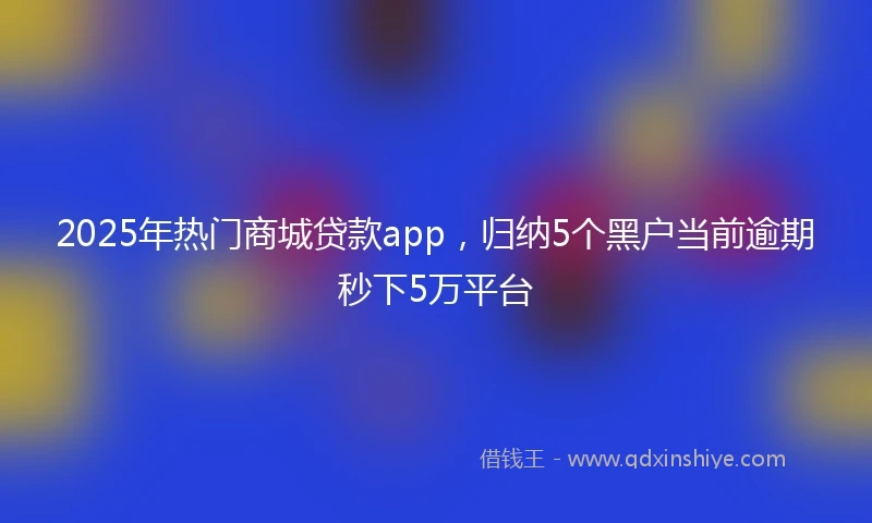 2025年热门商城贷款app，归纳5个黑户当前逾期秒下5万平台