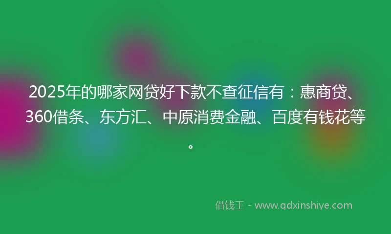 2025年的哪家网贷好下款不查征信有：惠商贷、360借条、东方汇、中原消费金融、百度有钱花等。