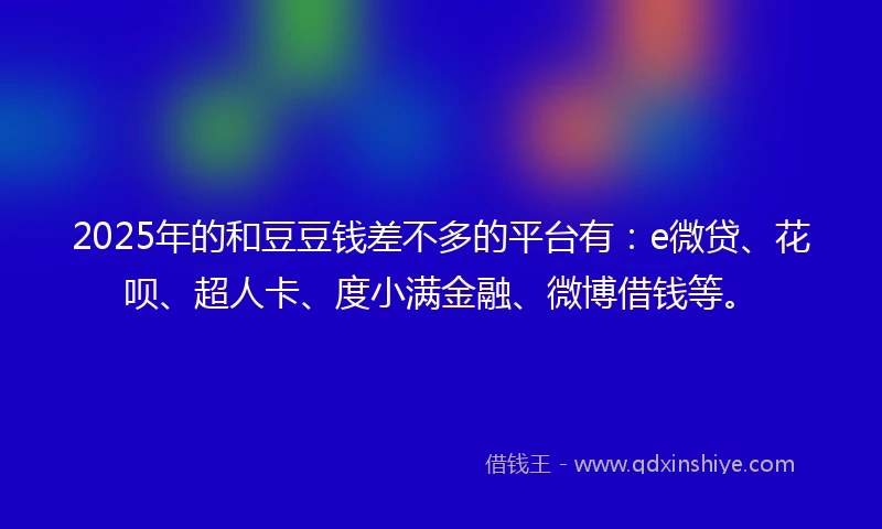 2025年的和豆豆钱差不多的平台有：e微贷、花呗、超人卡、度小满金融、微博借钱等。