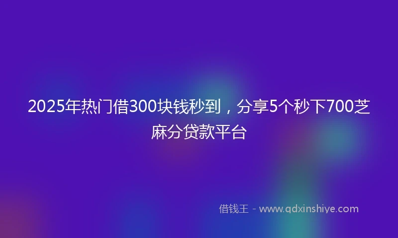 2025年热门借300块钱秒到，分享5个秒下700芝麻分贷款平台
