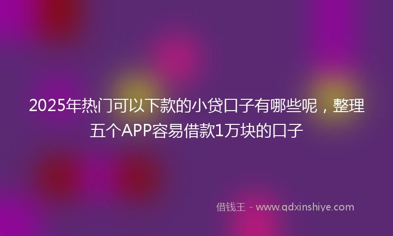 2025年热门可以下款的小贷口子有哪些呢，整理五个APP容易借款1万块的口子